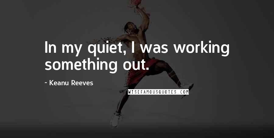 Keanu Reeves Quotes: In my quiet, I was working something out.