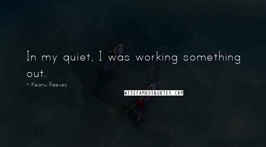 Keanu Reeves Quotes: In my quiet, I was working something out.