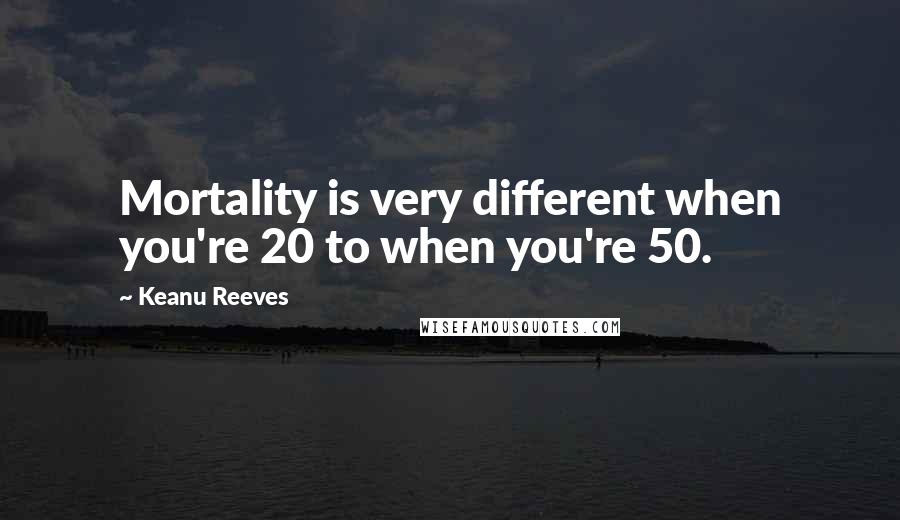Keanu Reeves Quotes: Mortality is very different when you're 20 to when you're 50.