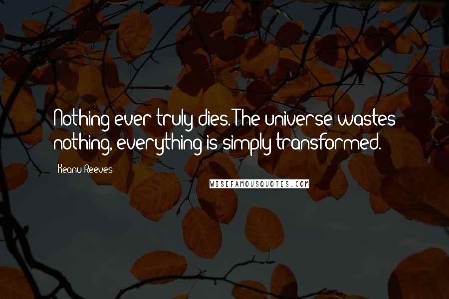 Keanu Reeves Quotes: Nothing ever truly dies. The universe wastes nothing, everything is simply transformed.