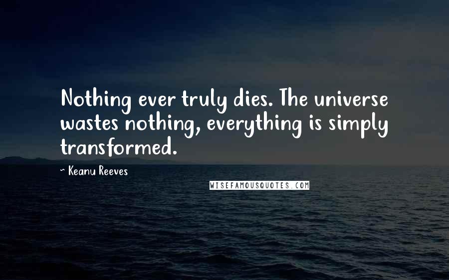 Keanu Reeves Quotes: Nothing ever truly dies. The universe wastes nothing, everything is simply transformed.