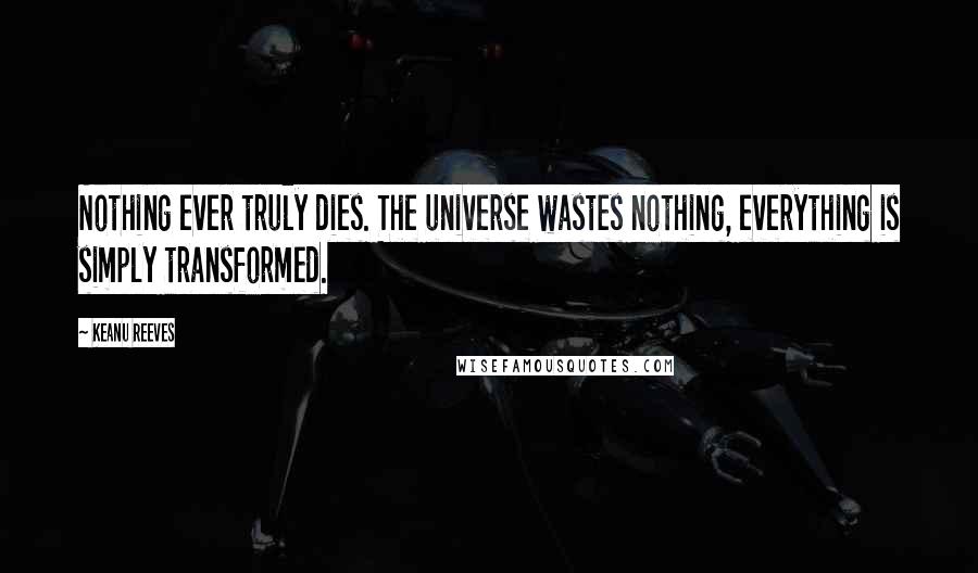 Keanu Reeves Quotes: Nothing ever truly dies. The universe wastes nothing, everything is simply transformed.