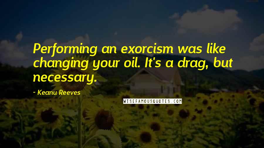 Keanu Reeves Quotes: Performing an exorcism was like changing your oil. It's a drag, but necessary.