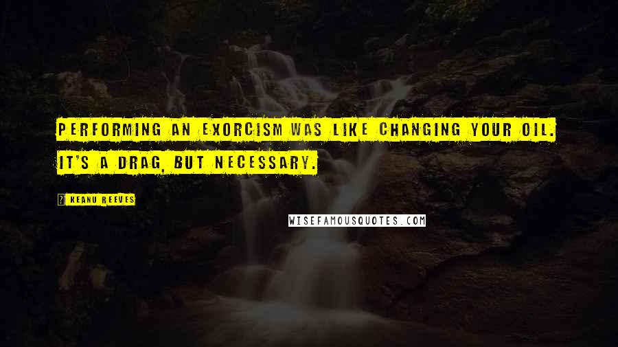 Keanu Reeves Quotes: Performing an exorcism was like changing your oil. It's a drag, but necessary.