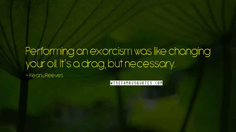 Keanu Reeves Quotes: Performing an exorcism was like changing your oil. It's a drag, but necessary.