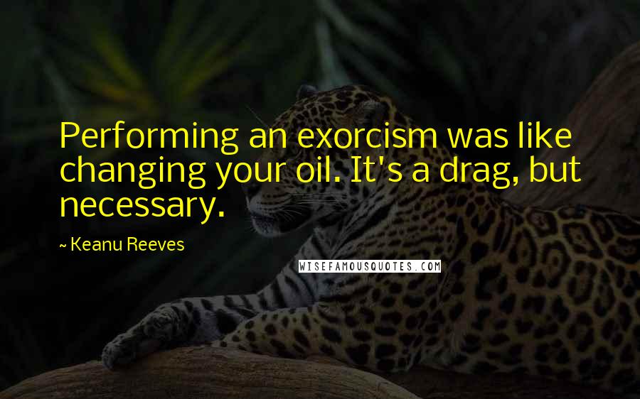 Keanu Reeves Quotes: Performing an exorcism was like changing your oil. It's a drag, but necessary.