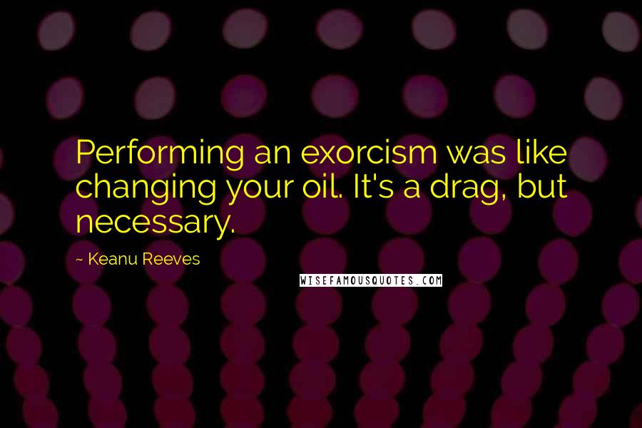 Keanu Reeves Quotes: Performing an exorcism was like changing your oil. It's a drag, but necessary.