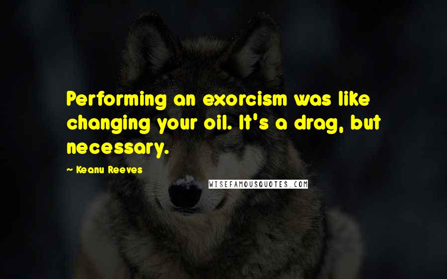 Keanu Reeves Quotes: Performing an exorcism was like changing your oil. It's a drag, but necessary.