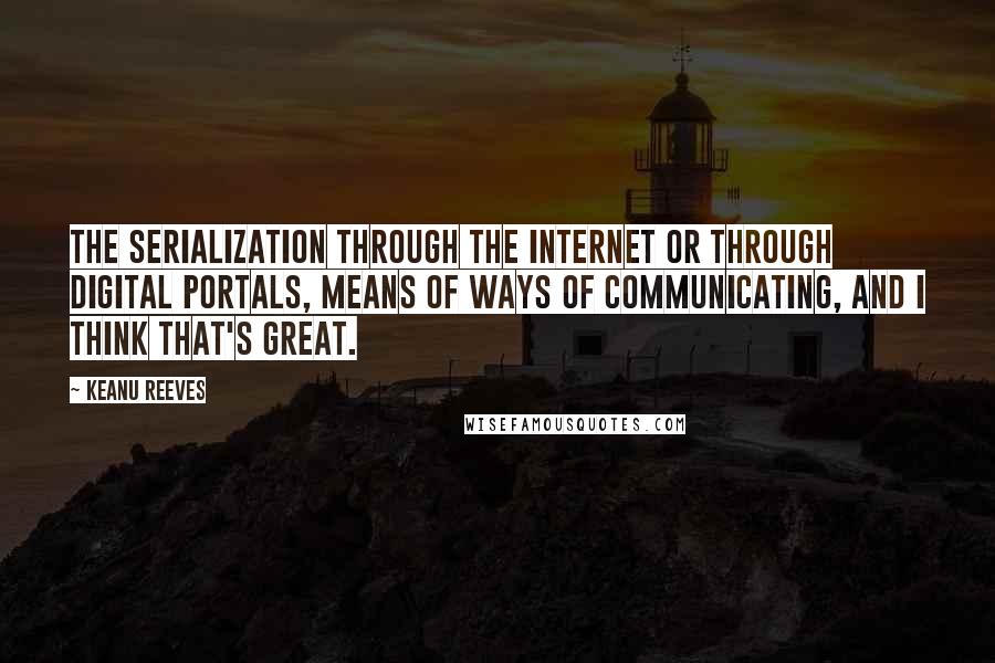 Keanu Reeves Quotes: The serialization through the Internet or through digital portals, means of ways of communicating, and I think that's great.