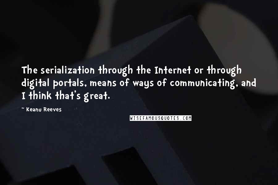 Keanu Reeves Quotes: The serialization through the Internet or through digital portals, means of ways of communicating, and I think that's great.