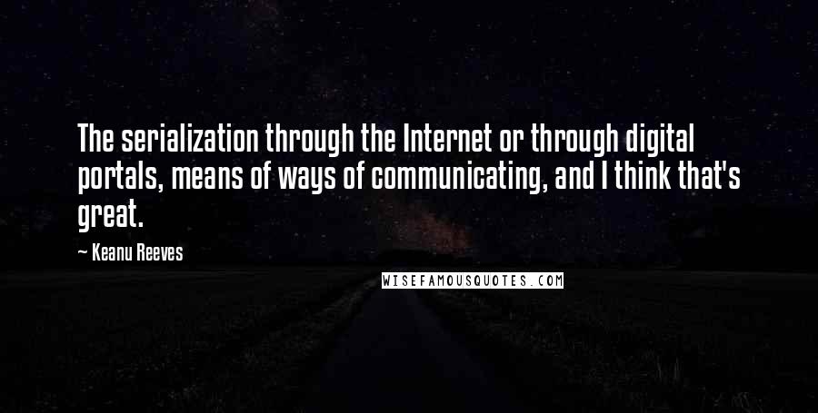 Keanu Reeves Quotes: The serialization through the Internet or through digital portals, means of ways of communicating, and I think that's great.