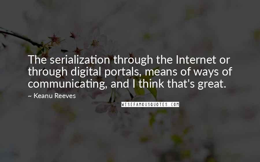 Keanu Reeves Quotes: The serialization through the Internet or through digital portals, means of ways of communicating, and I think that's great.