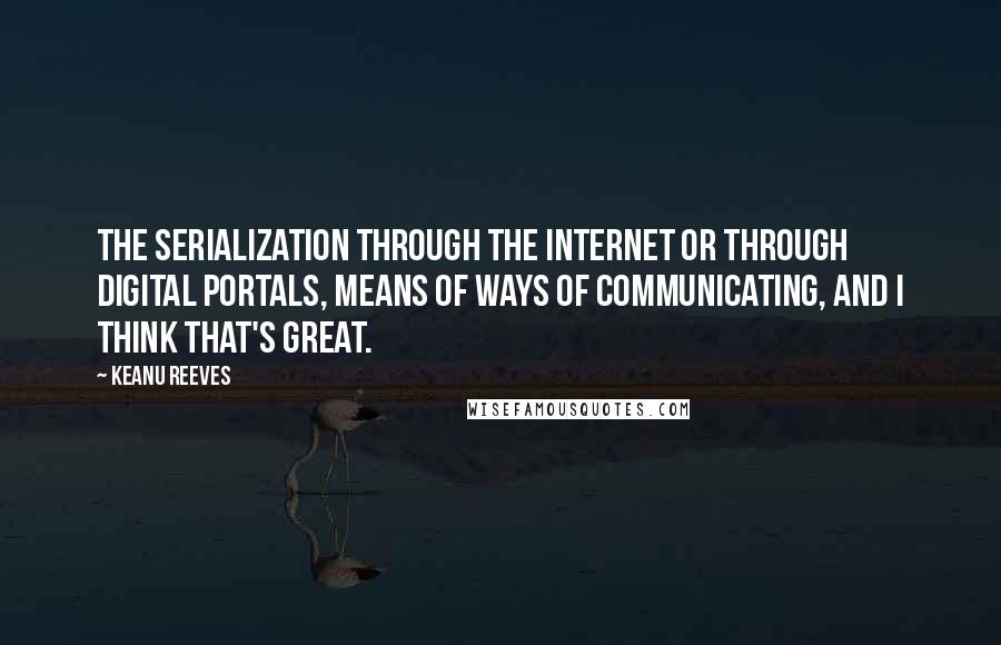 Keanu Reeves Quotes: The serialization through the Internet or through digital portals, means of ways of communicating, and I think that's great.