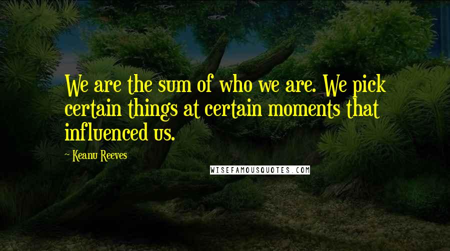 Keanu Reeves Quotes: We are the sum of who we are. We pick certain things at certain moments that influenced us.