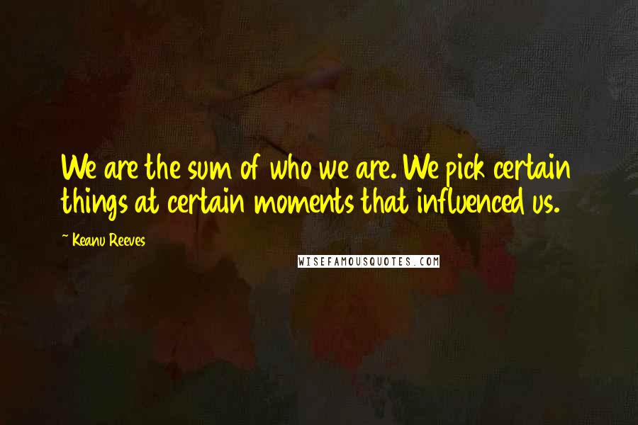 Keanu Reeves Quotes: We are the sum of who we are. We pick certain things at certain moments that influenced us.