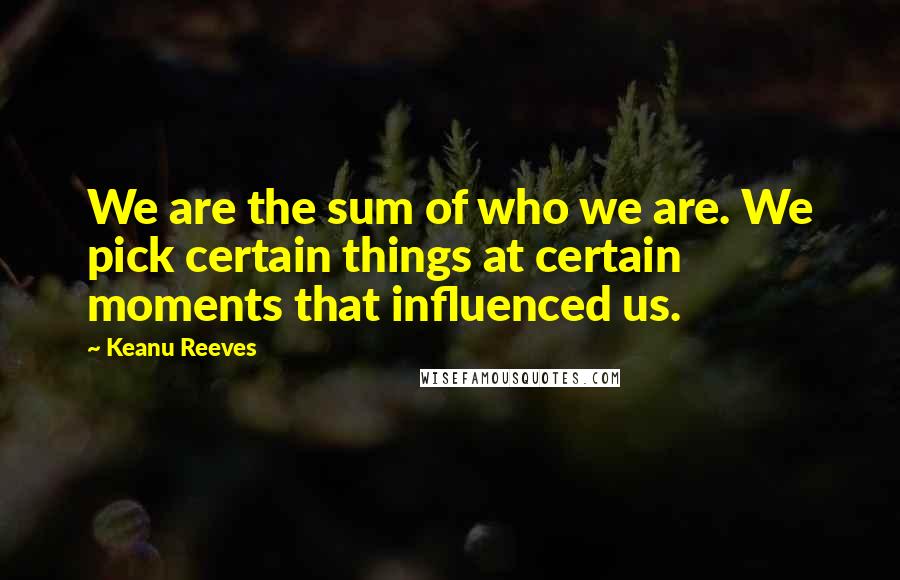 Keanu Reeves Quotes: We are the sum of who we are. We pick certain things at certain moments that influenced us.