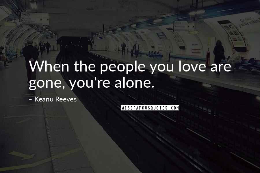 Keanu Reeves Quotes: When the people you love are gone, you're alone.