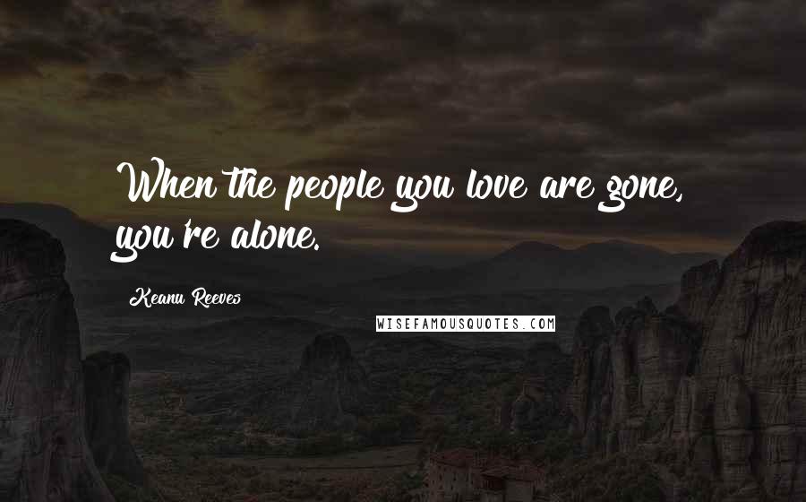 Keanu Reeves Quotes: When the people you love are gone, you're alone.