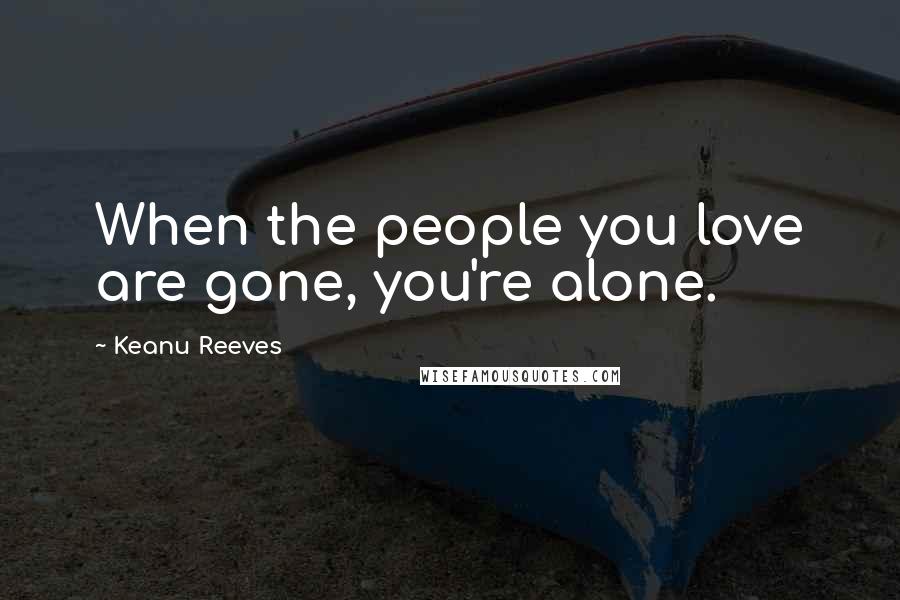 Keanu Reeves Quotes: When the people you love are gone, you're alone.