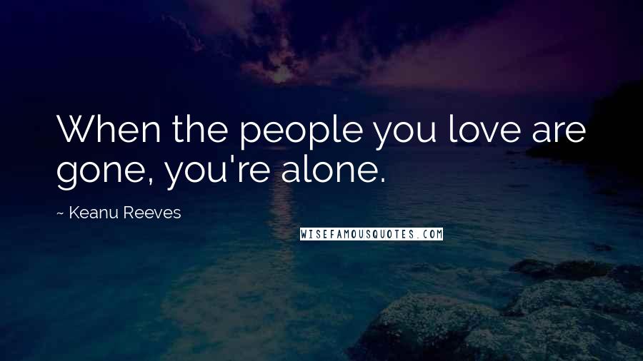 Keanu Reeves Quotes: When the people you love are gone, you're alone.