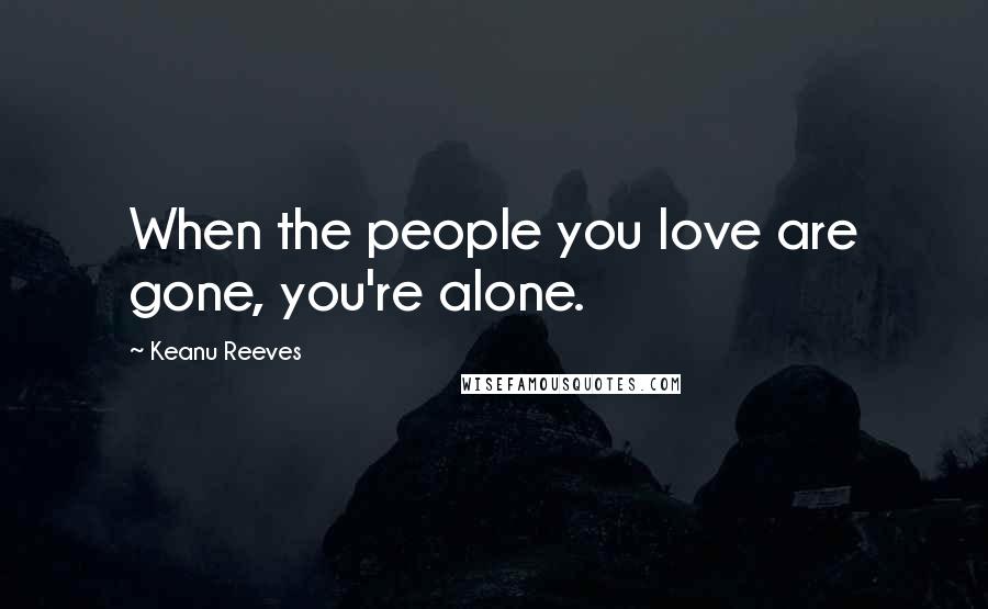 Keanu Reeves Quotes: When the people you love are gone, you're alone.