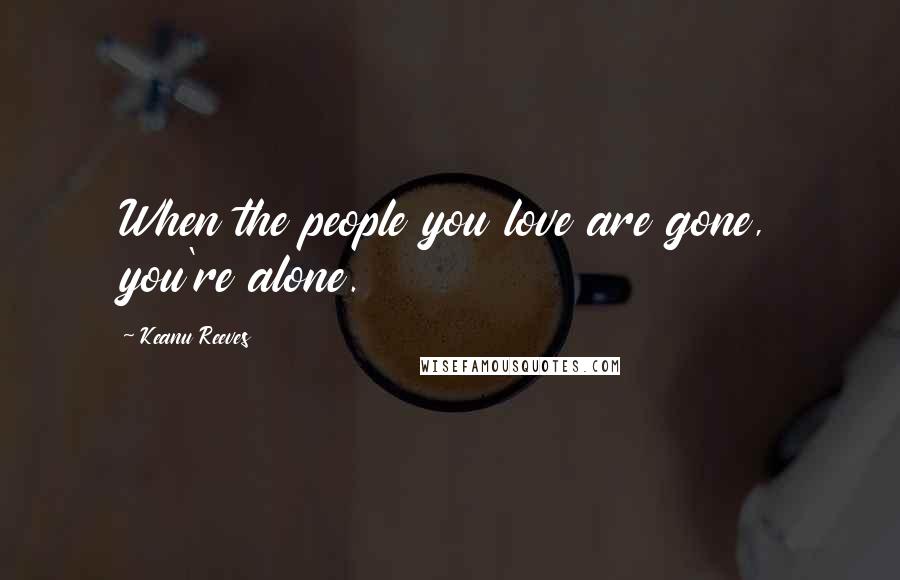 Keanu Reeves Quotes: When the people you love are gone, you're alone.