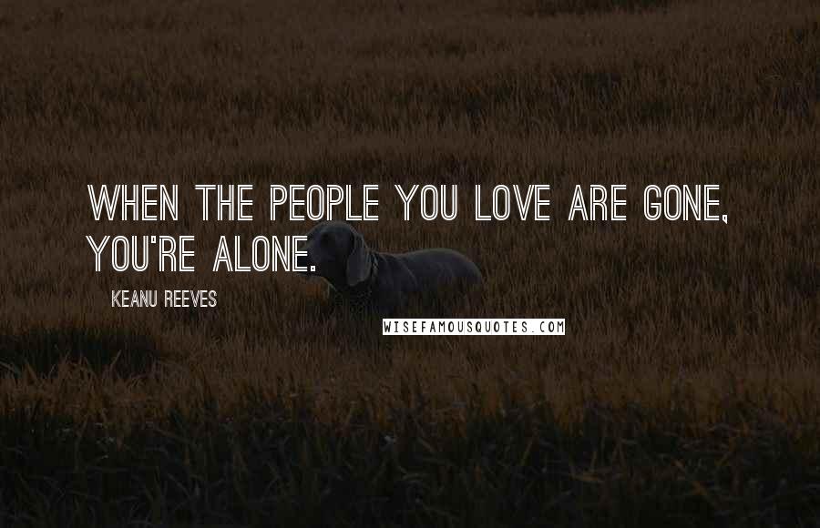 Keanu Reeves Quotes: When the people you love are gone, you're alone.