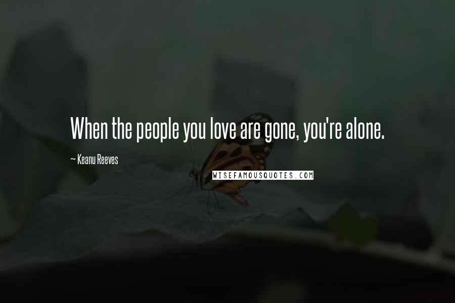 Keanu Reeves Quotes: When the people you love are gone, you're alone.