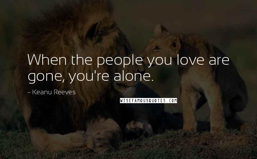 Keanu Reeves Quotes: When the people you love are gone, you're alone.