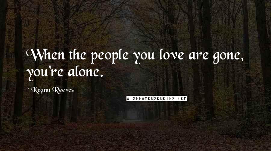 Keanu Reeves Quotes: When the people you love are gone, you're alone.