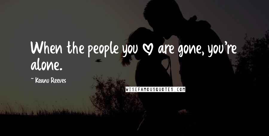 Keanu Reeves Quotes: When the people you love are gone, you're alone.