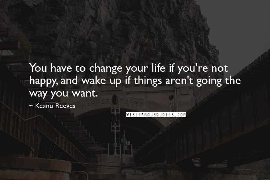 Keanu Reeves Quotes: You have to change your life if you're not happy, and wake up if things aren't going the way you want.