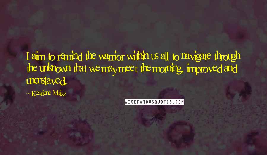 Keariene Muizz Quotes: I aim to remind the warrior within us all to navigate through the unknown that we may meet the morning, improved and unenslaved.