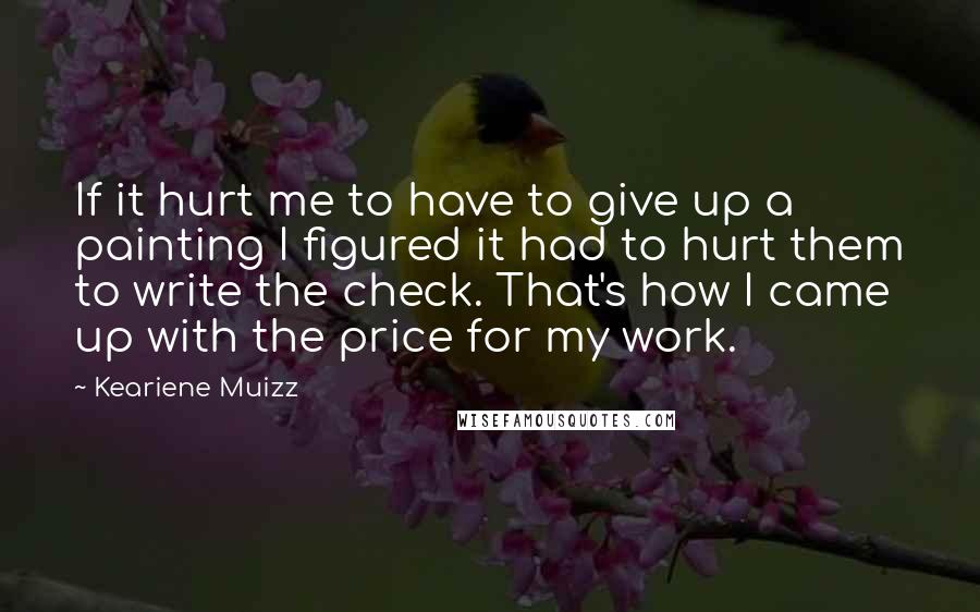 Keariene Muizz Quotes: If it hurt me to have to give up a painting I figured it had to hurt them to write the check. That's how I came up with the price for my work.