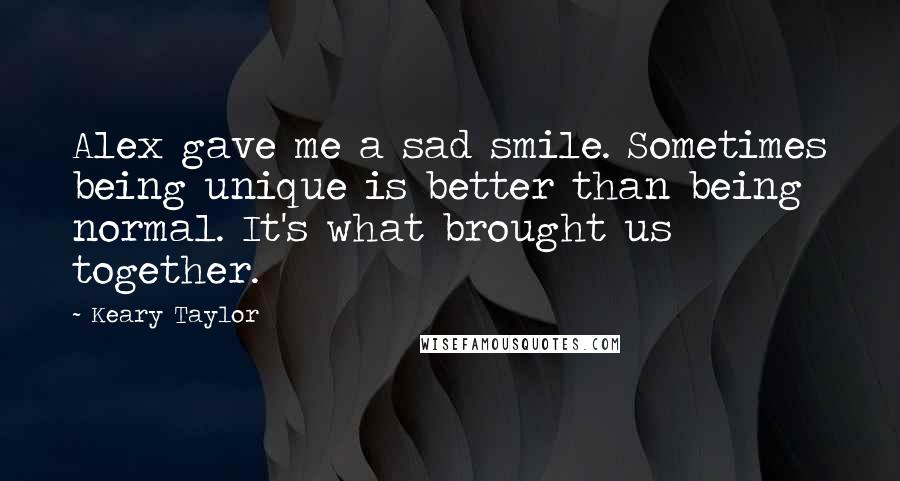 Keary Taylor Quotes: Alex gave me a sad smile. Sometimes being unique is better than being normal. It's what brought us together.