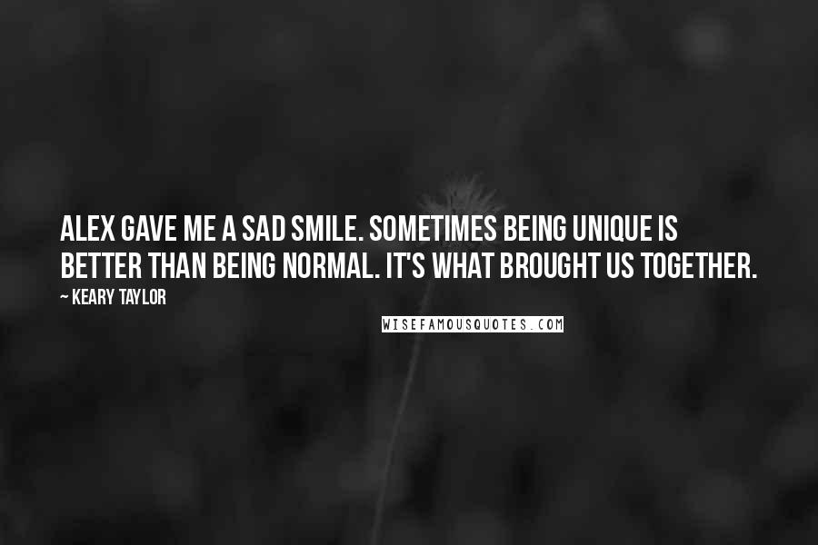 Keary Taylor Quotes: Alex gave me a sad smile. Sometimes being unique is better than being normal. It's what brought us together.