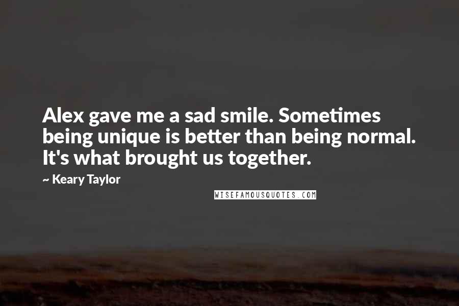 Keary Taylor Quotes: Alex gave me a sad smile. Sometimes being unique is better than being normal. It's what brought us together.