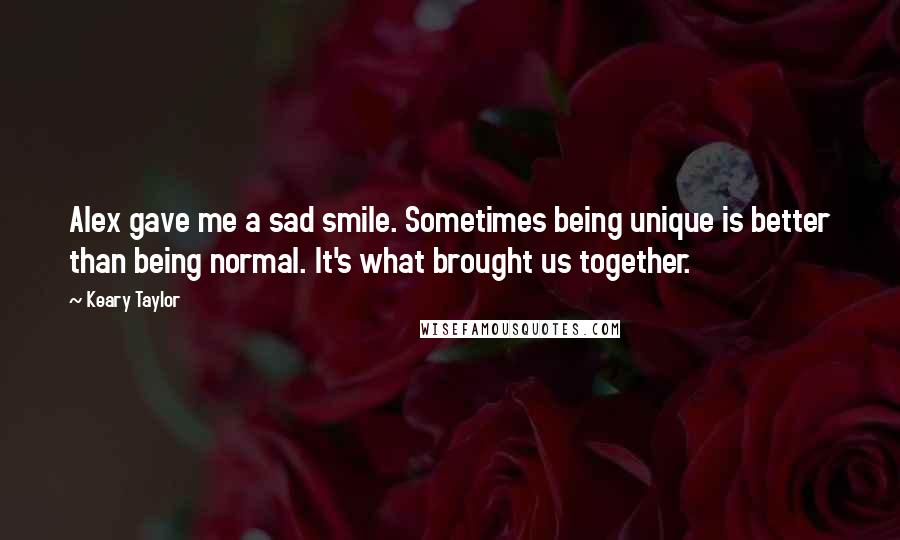 Keary Taylor Quotes: Alex gave me a sad smile. Sometimes being unique is better than being normal. It's what brought us together.
