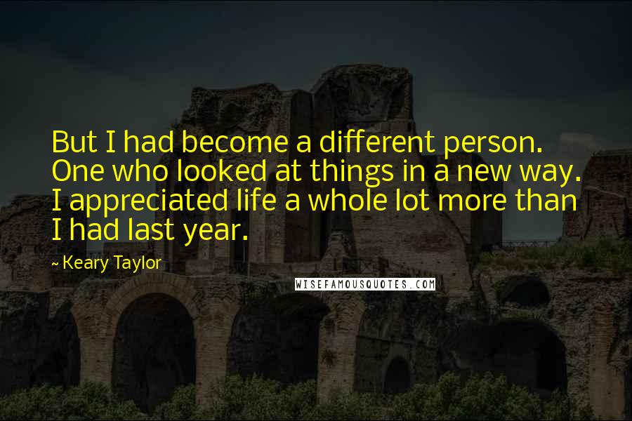 Keary Taylor Quotes: But I had become a different person. One who looked at things in a new way. I appreciated life a whole lot more than I had last year.