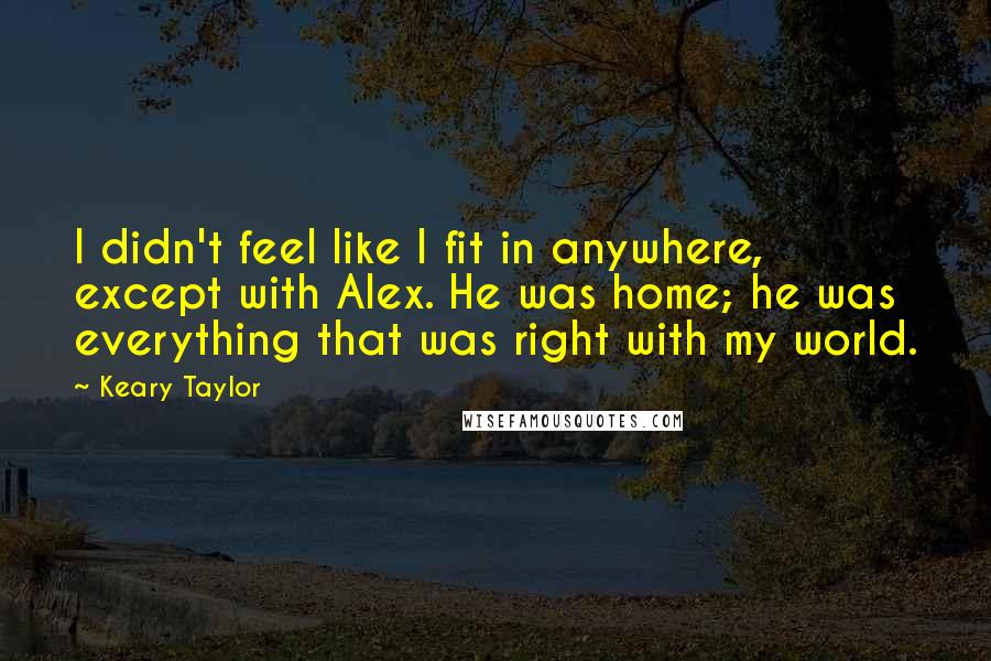 Keary Taylor Quotes: I didn't feel like I fit in anywhere, except with Alex. He was home; he was everything that was right with my world.