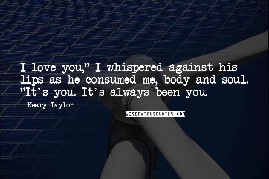 Keary Taylor Quotes: I love you," I whispered against his lips as he consumed me, body and soul. "It's you. It's always been you.