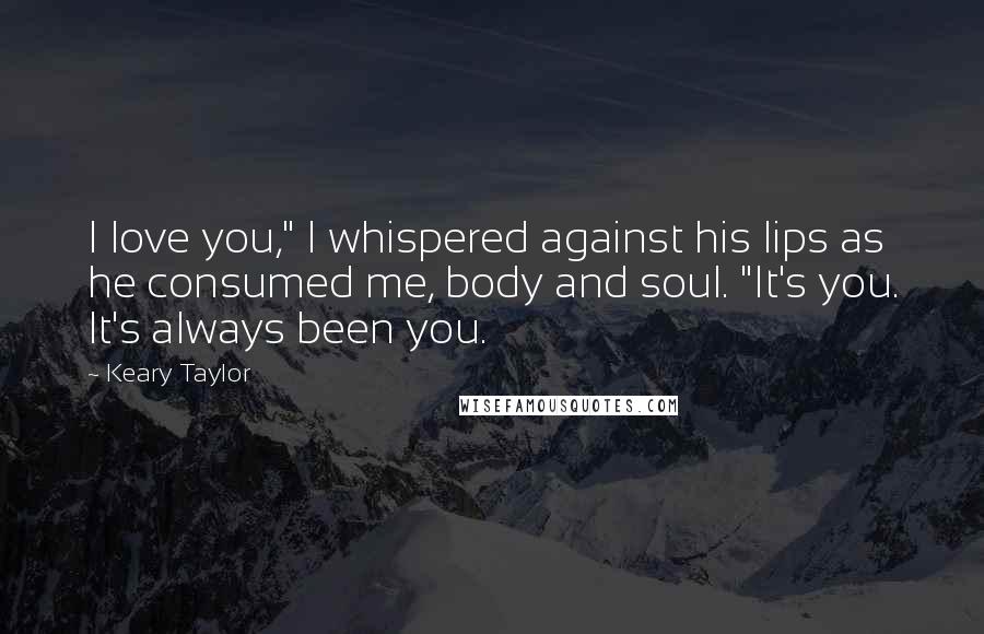 Keary Taylor Quotes: I love you," I whispered against his lips as he consumed me, body and soul. "It's you. It's always been you.