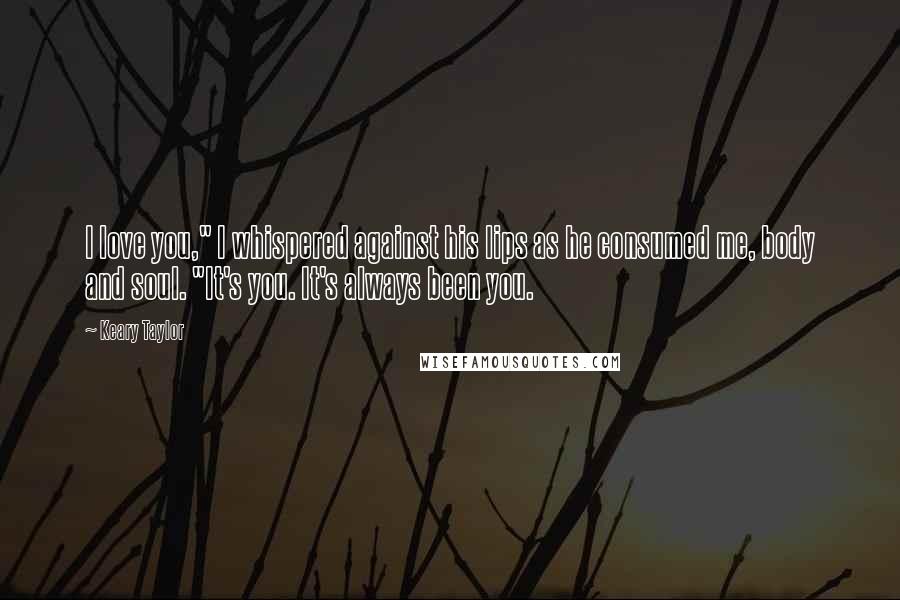 Keary Taylor Quotes: I love you," I whispered against his lips as he consumed me, body and soul. "It's you. It's always been you.