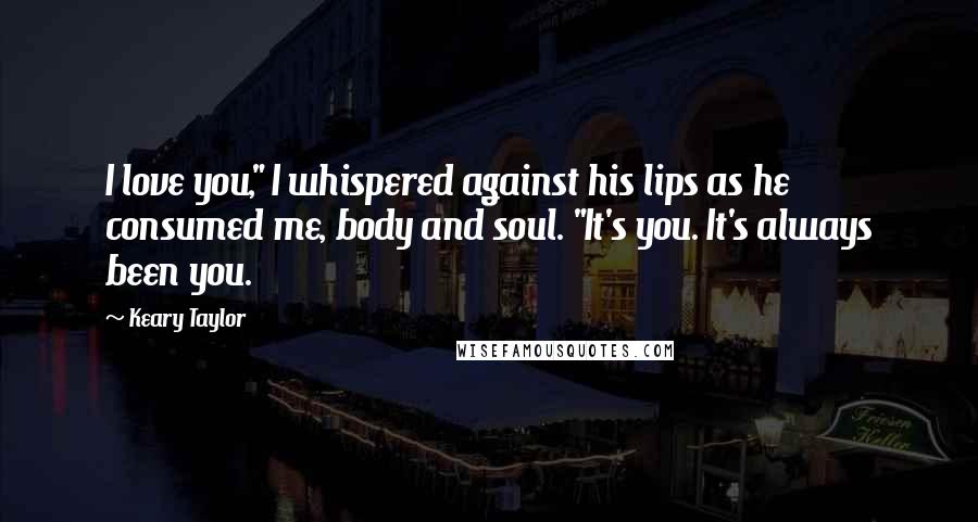 Keary Taylor Quotes: I love you," I whispered against his lips as he consumed me, body and soul. "It's you. It's always been you.