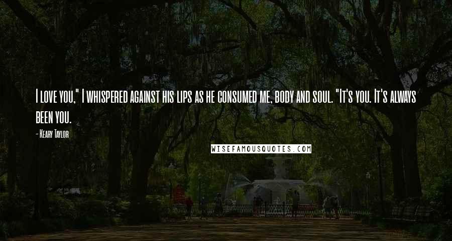 Keary Taylor Quotes: I love you," I whispered against his lips as he consumed me, body and soul. "It's you. It's always been you.