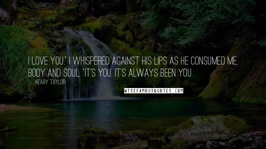 Keary Taylor Quotes: I love you," I whispered against his lips as he consumed me, body and soul. "It's you. It's always been you.