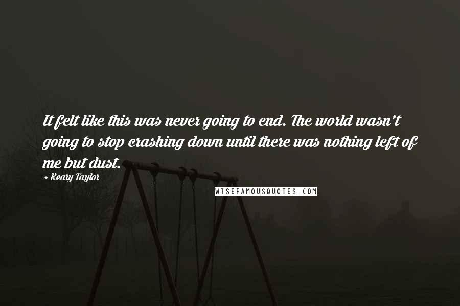 Keary Taylor Quotes: It felt like this was never going to end. The world wasn't going to stop crashing down until there was nothing left of me but dust.