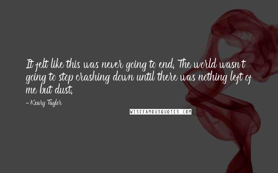 Keary Taylor Quotes: It felt like this was never going to end. The world wasn't going to stop crashing down until there was nothing left of me but dust.