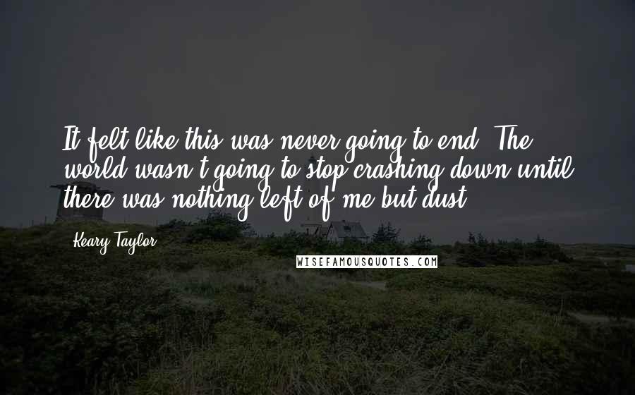 Keary Taylor Quotes: It felt like this was never going to end. The world wasn't going to stop crashing down until there was nothing left of me but dust.