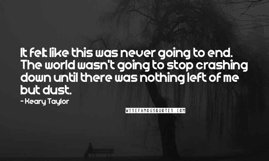 Keary Taylor Quotes: It felt like this was never going to end. The world wasn't going to stop crashing down until there was nothing left of me but dust.